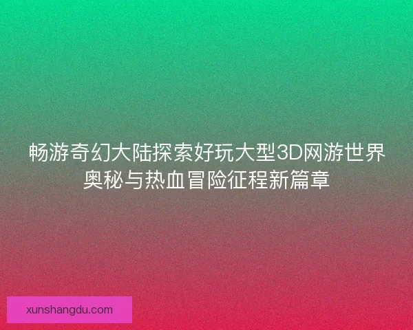 畅游奇幻大陆探索好玩大型3D网游世界奥秘与热血冒险征程新篇章