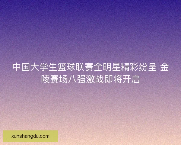 中国大学生篮球联赛全明星精彩纷呈 金陵赛场八强激战即将开启