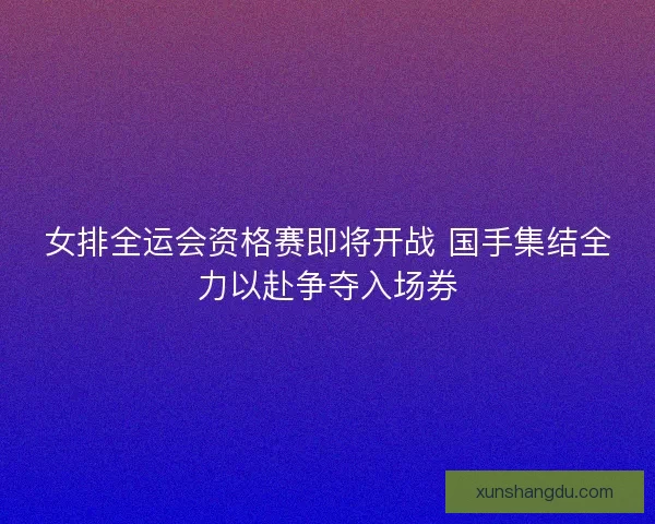 女排全运会资格赛即将开战 国手集结全力以赴争夺入场券