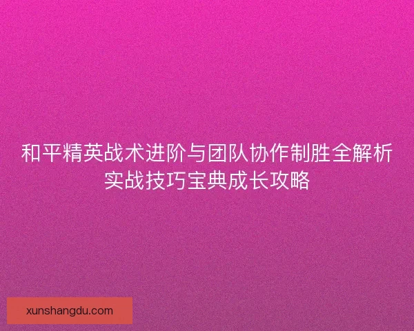 和平精英战术进阶与团队协作制胜全解析实战技巧宝典成长攻略